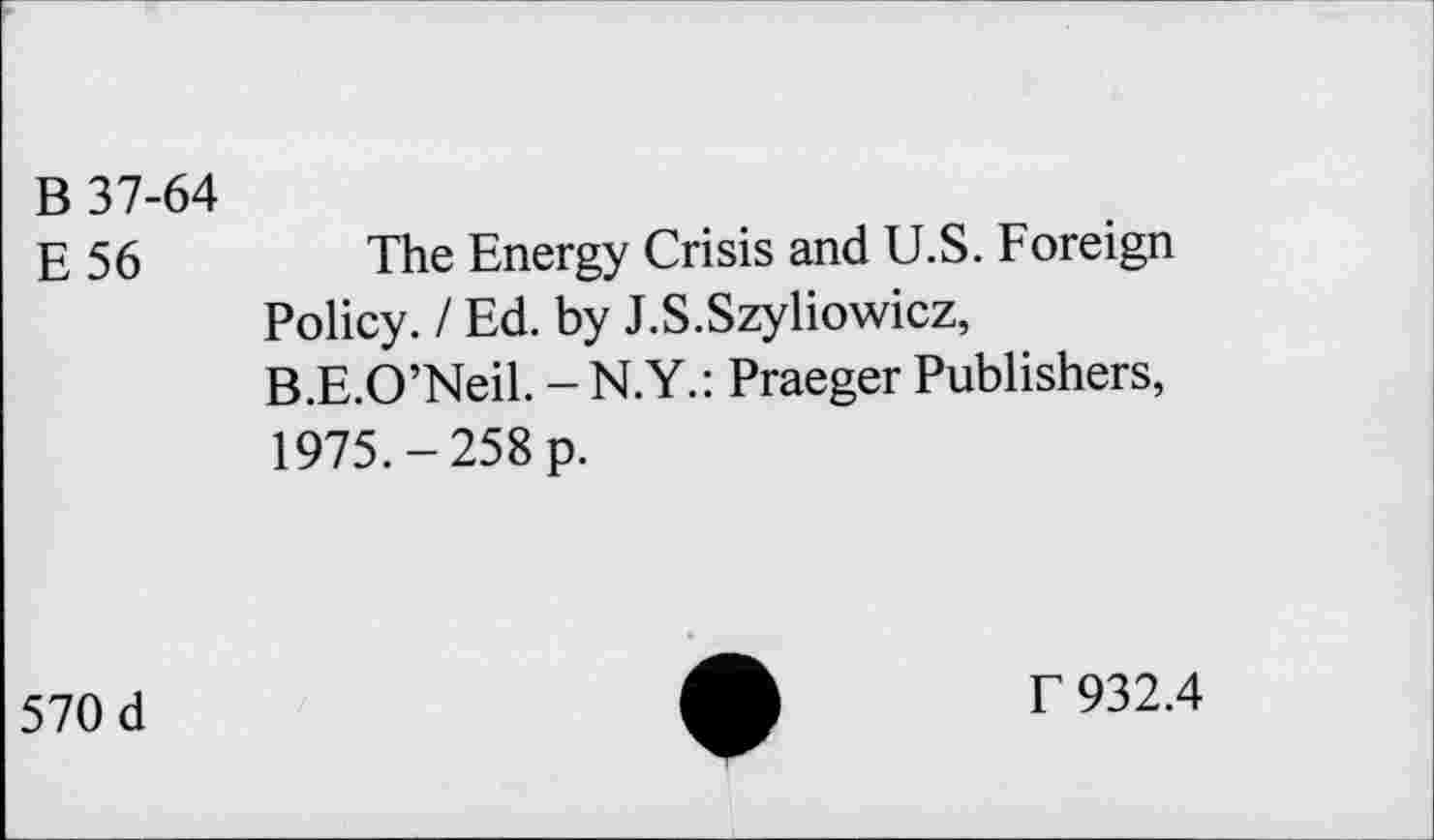 ﻿B 37-64
E56
The Energy Crisis and U.S. Foreign Policy. I Ed. by J.S.Szyliowicz, B.E.O’Neil. - N.Y.: Praeger Publishers, 1975.-258 p.
570 d
T 932.4